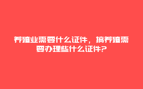 养殖业需要什么证件，搞养殖需要办理些什么证件?