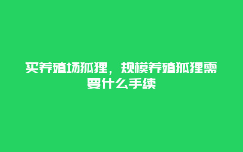 买养殖场狐狸，规模养殖狐狸需要什么手续