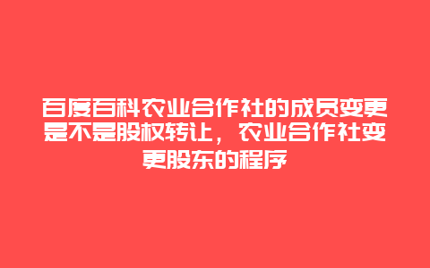 百度百科农业合作社的成员变更是不是股权转让，农业合作社变更股东的程序