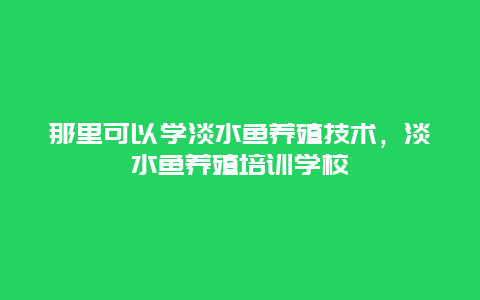 那里可以学淡水鱼养殖技术，淡水鱼养殖培训学校