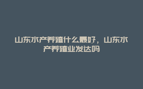 山东水产养殖什么最好，山东水产养殖业发达吗