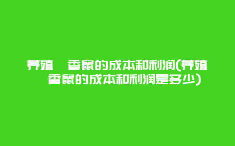 养殖麝香鼠的成本和利润(养殖麝香鼠的成本和利润是多少)