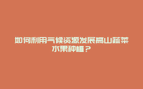 如何利用气候资源发展高山蔬菜水果种植？