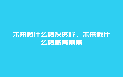 未来栽什么树投资好，未来栽什么树最有前景