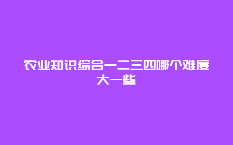 农业知识综合一二三四哪个难度大一些