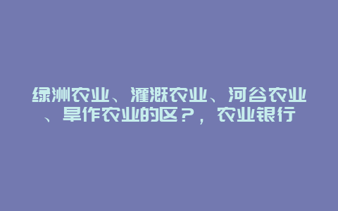 绿洲农业、灌溉农业、河谷农业、旱作农业的区？，农业银行