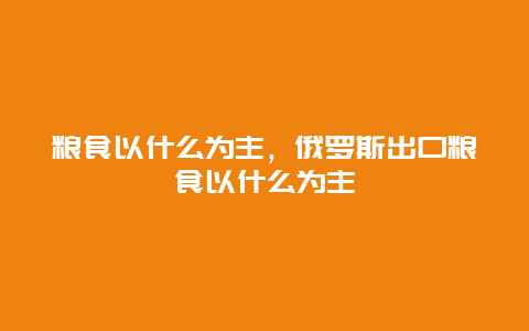 粮食以什么为主，俄罗斯出口粮食以什么为主