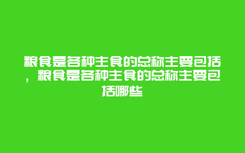 粮食是各种主食的总称主要包括，粮食是各种主食的总称主要包括哪些