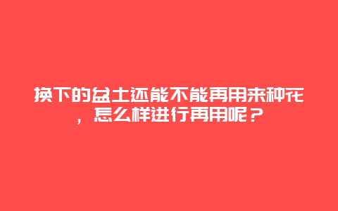 换下的盆土还能不能再用来种花，怎么样进行再用呢？