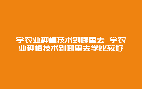 学农业种植技术到哪里去 学农业种植技术到哪里去学比较好