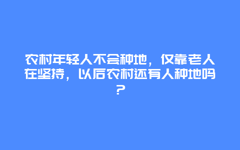 农村年轻人不会种地，仅靠老人在坚持，以后农村还有人种地吗？