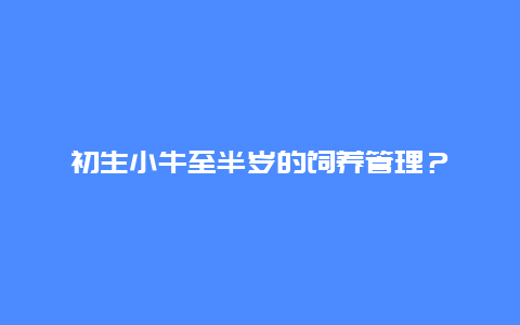 初生小牛至半岁的饲养管理？