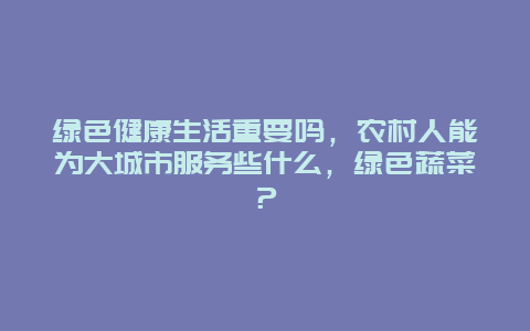 绿色健康生活重要吗，农村人能为大城市服务些什么，绿色蔬菜？