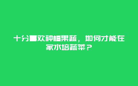 十分喜欢种植果蔬，如何才能在家水培蔬菜？