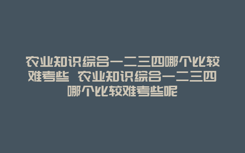 农业知识综合一二三四哪个比较难考些 农业知识综合一二三四哪个比较难考些呢