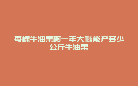 每棵牛油果树一年大概能产多少公斤牛油果