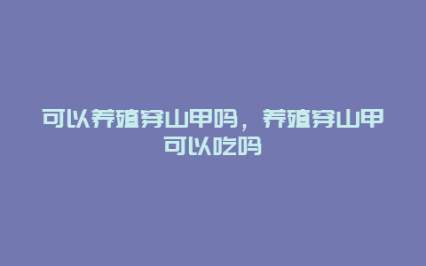 可以养殖穿山甲吗，养殖穿山甲可以吃吗