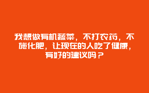 我想做有机蔬菜，不打农药，不施化肥，让现在的人吃了健康，有好的建议吗？