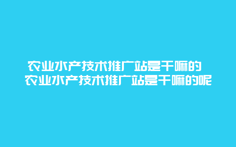 农业水产技术推广站是干嘛的 农业水产技术推广站是干嘛的呢