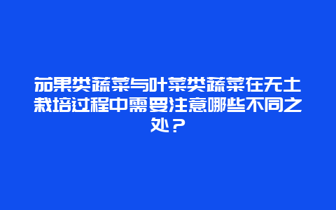 茄果类蔬菜与叶菜类蔬菜在无土栽培过程中需要注意哪些不同之处？