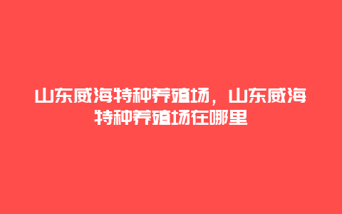 山东威海特种养殖场，山东威海特种养殖场在哪里