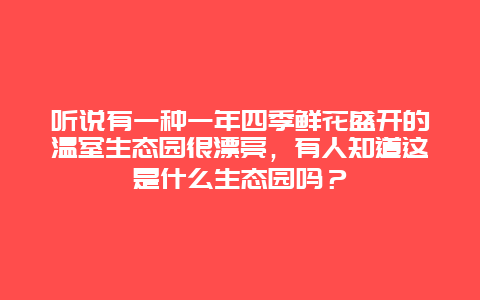 听说有一种一年四季鲜花盛开的温室生态园很漂亮，有人知道这是什么生态园吗？