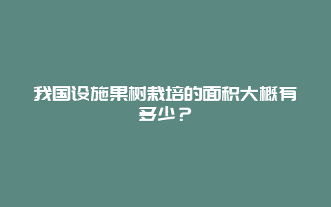 我国设施果树栽培的面积大概有多少？