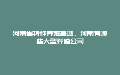 河南省特种养殖基地，河南有哪些大型养殖公司