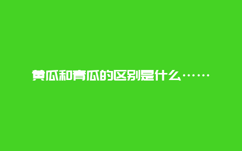 黄瓜和青瓜的区别是什么……