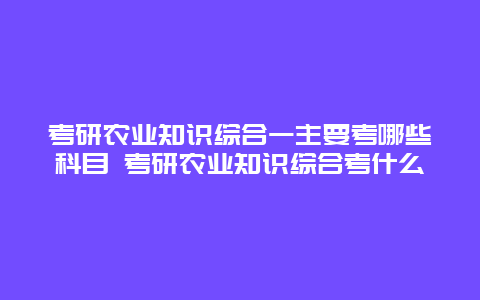 考研农业知识综合一主要考哪些科目 考研农业知识综合考什么