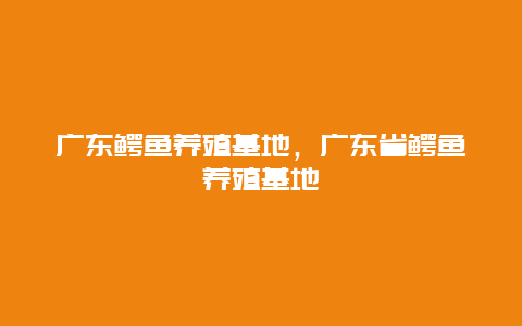 广东鳄鱼养殖基地，广东省鳄鱼养殖基地