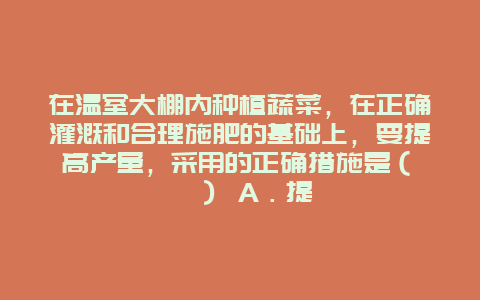 在温室大棚内种植蔬菜，在正确灌溉和合理施肥的基础上，要提高产量，采用的正确措施是（　　） A．提