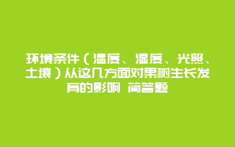 环境条件（温度、湿度、光照、土壤）从这几方面对果树生长发育的影响 简答题