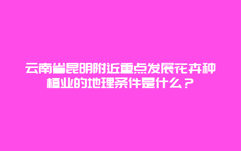 云南省昆明附近重点发展花卉种植业的地理条件是什么？