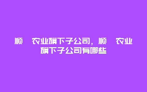 顺鑫农业旗下子公司，顺鑫农业旗下子公司有哪些