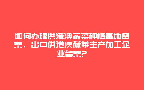 如何办理供港澳蔬菜种植基地备案、出口供港澳蔬菜生产加工企业备案?