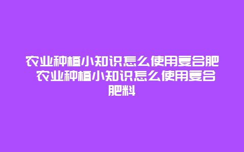 农业种植小知识怎么使用复合肥 农业种植小知识怎么使用复合肥料