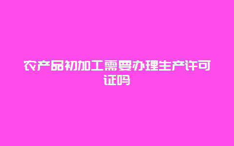 农产品初加工需要办理生产许可证吗