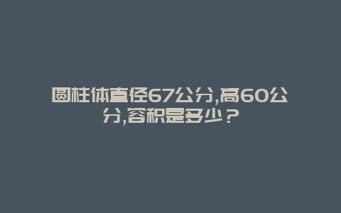 圆柱体直径67公分,高60公分,容积是多少？