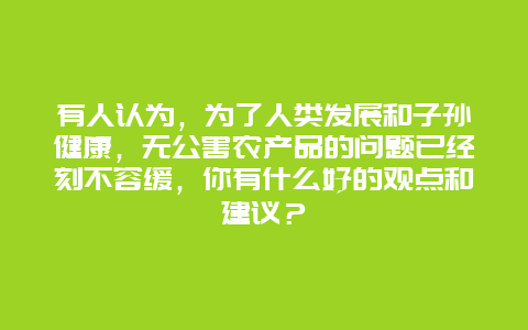 有人认为，为了人类发展和子孙健康，无公害农产品的问题已经刻不容缓，你有什么好的观点和建议？