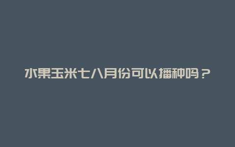 水果玉米七八月份可以播种吗？