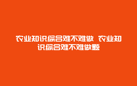 农业知识综合难不难做 农业知识综合难不难做题