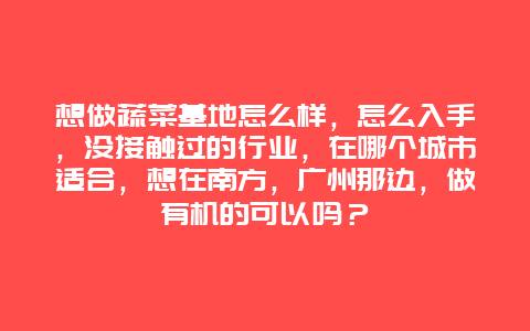 想做蔬菜基地怎么样，怎么入手，没接触过的行业，在哪个城市适合，想在南方，广州那边，做有机的可以吗？