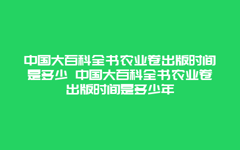 中国大百科全书农业卷出版时间是多少 中国大百科全书农业卷出版时间是多少年