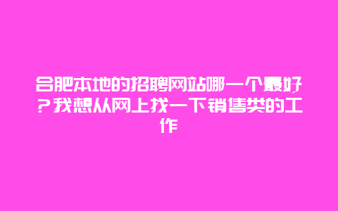 合肥本地的招聘网站哪一个最好？我想从网上找一下销售类的工作