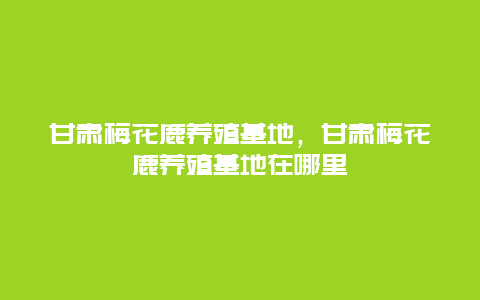 甘肃梅花鹿养殖基地，甘肃梅花鹿养殖基地在哪里