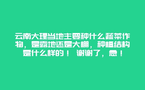 云南大理当地主要种什么蔬菜作物，是露地还是大棚，种植结构是什么样的！ 谢谢了，急！