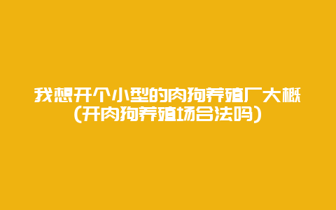 我想开个小型的肉狗养殖厂大概(开肉狗养殖场合法吗)