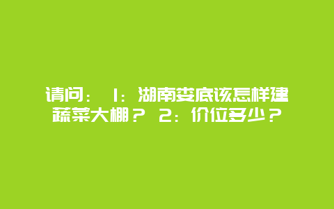 请问： 1：湖南娄底该怎样建蔬菜大棚？ 2：价位多少？