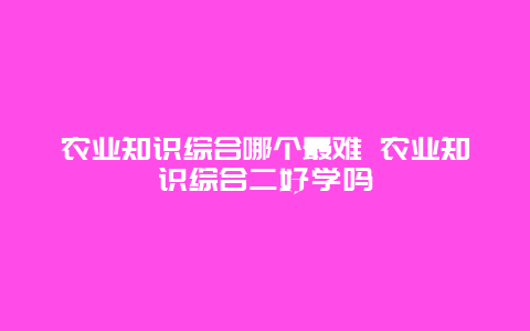 农业知识综合哪个最难 农业知识综合二好学吗